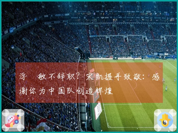 浮嶋敏不辞职？宋凯握手致敬：感谢你为中国队创造辉煌