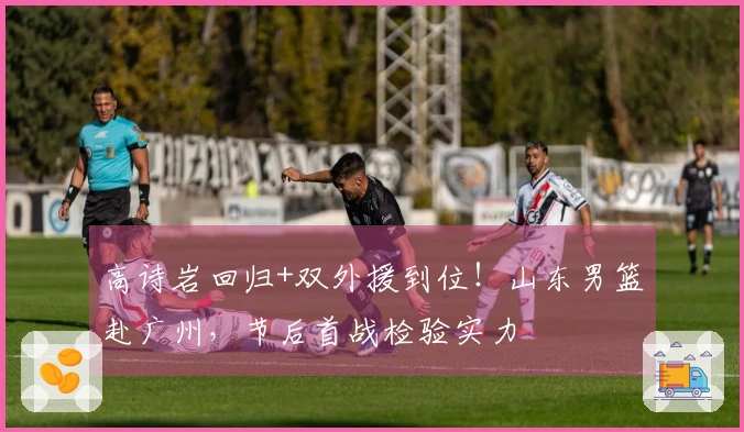 高诗岩回归+双外援到位！山东男篮赴广州，节后首战检验实力
