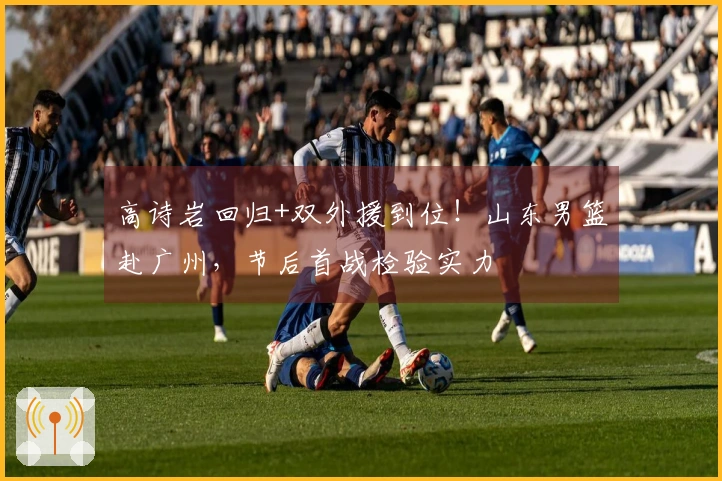 高诗岩回归+双外援到位！山东男篮赴广州，节后首战检验实力